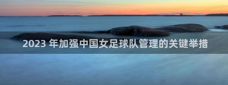 必一体育登录： 2023 年加强中国女足球队管理的关键举措